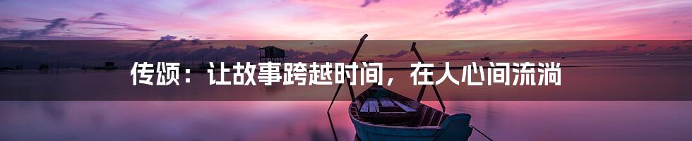 传颂:让故事跨越时间,在人心间流淌