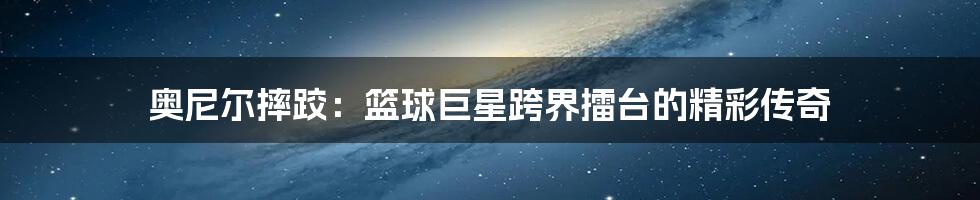 奥尼尔摔跤:篮球巨星跨界擂台的精彩传奇