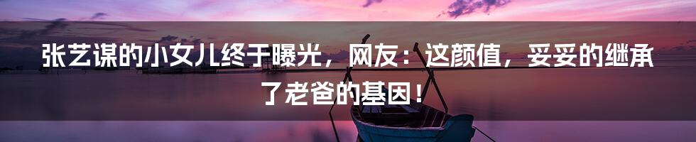 张艺谋的小女儿终于曝光,网友:这颜值,妥妥的继承了老爸的基因!