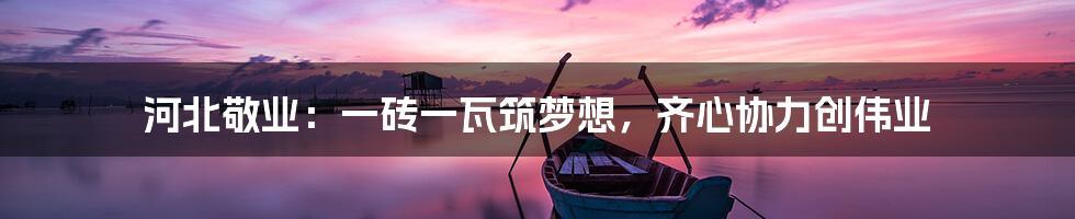 河北敬业:一砖一瓦筑梦想,齐心协力创伟业