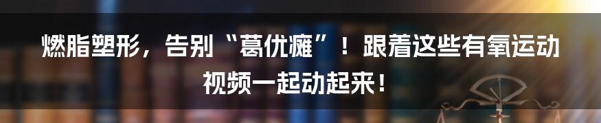 燃脂塑形,告别“葛优瘫”!跟着这些有氧运动视频一起动起来!