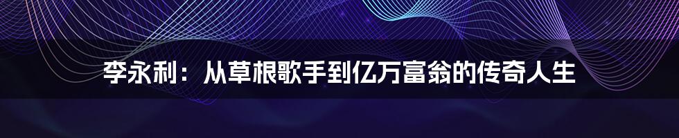 李永利：从草根歌手到亿万富翁的传奇人生