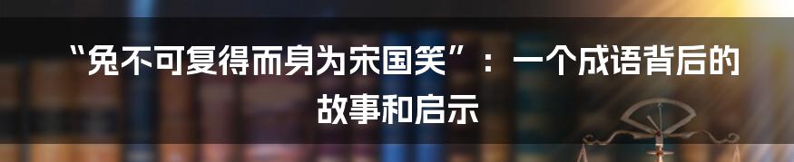 “兔不可复得而身为宋国笑”：一个成语背后的故事和启示