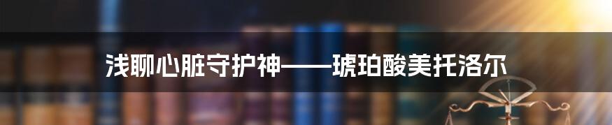 浅聊心脏守护神——琥珀酸美托洛尔