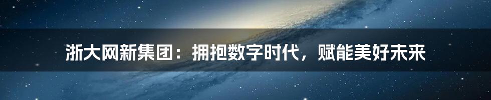 浙大网新集团：拥抱数字时代，赋能美好未来