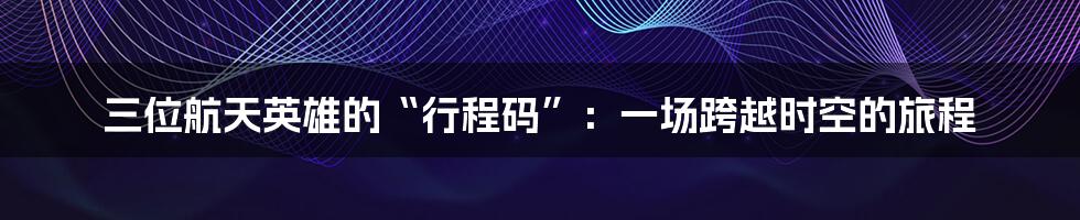 三位航天英雄的“行程码”:一场跨越时空的旅程