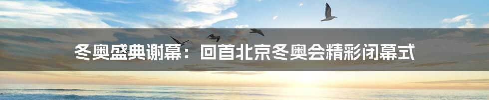 冬奥盛典谢幕:回首北京冬奥会精彩闭幕式