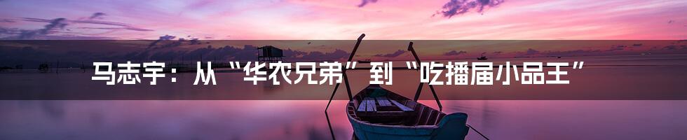 马志宇:从“华农兄弟”到“吃播届小品王”