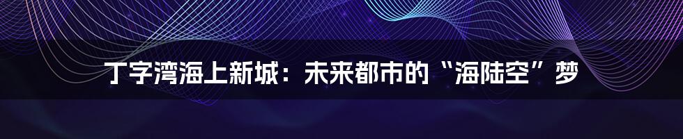 丁字湾海上新城：未来都市的“海陆空”梦