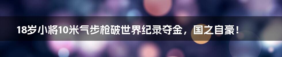 18岁小将10米气步枪破世界纪录夺金，国之自豪！