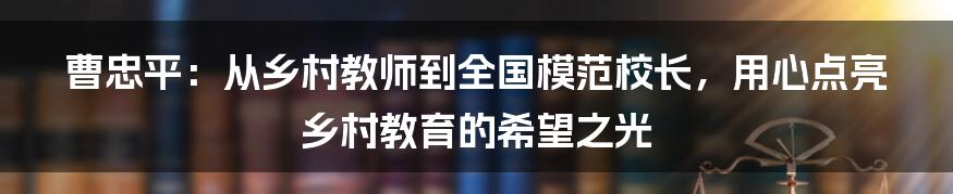 曹忠平:从乡村教师到全国模范校长,用心点亮乡村教育的希望之光