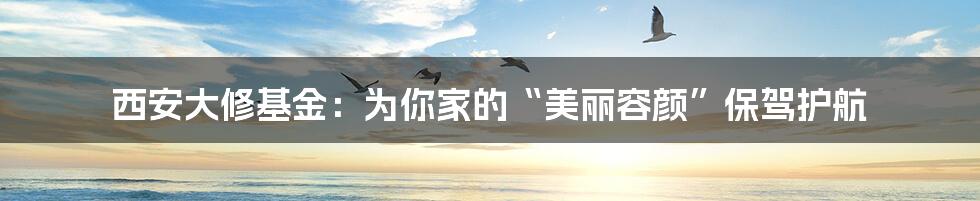 西安大修基金：为你家的“美丽容颜”保驾护航