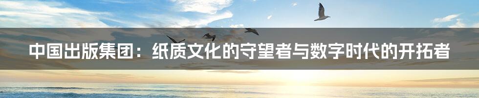中国出版集团：纸质文化的守望者与数字时代的开拓者
