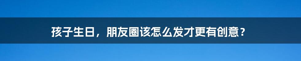 孩子生日,朋友圈该怎么发才更有创意?