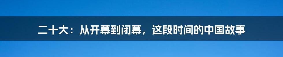 二十大:从开幕到闭幕,这段时间的中国故事