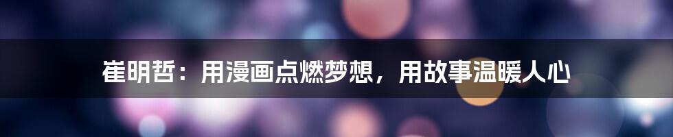 崔明哲:用漫画点燃梦想,用故事温暖人心