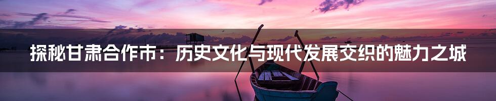 探秘甘肃合作市：历史文化与现代发展交织的魅力之城