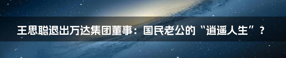 王思聪退出万达集团董事：国民老公的“逍遥人生”？