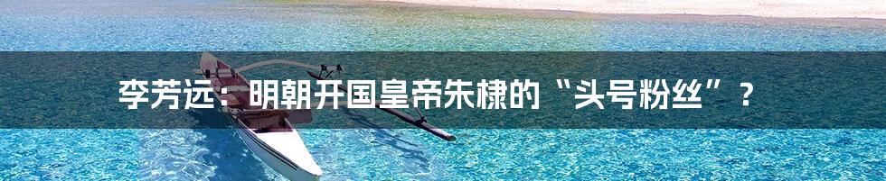 李芳远:明朝开国皇帝朱棣的“头号粉丝”?