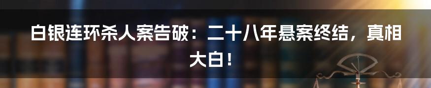 白银连环杀人案告破：二十八年悬案终结，真相大白！