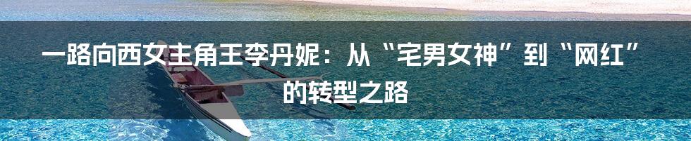 一路向西女主角王李丹妮：从“宅男女神”到“网红”的转型之路