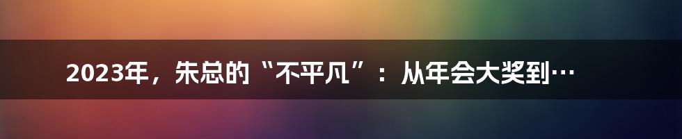 2023年，朱总的“不平凡”：从年会大奖到…