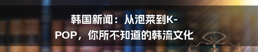 韩国新闻:从泡菜到K-POP,你所不知道的韩流文化