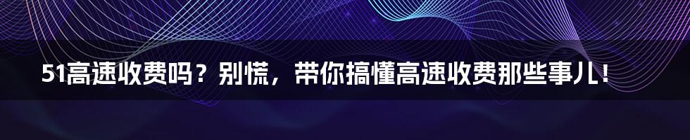 51高速收费吗?别慌,带你搞懂高速收费那些事儿!