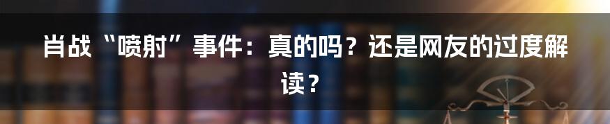 肖战“喷射”事件:真的吗?还是网友的过度解读?
