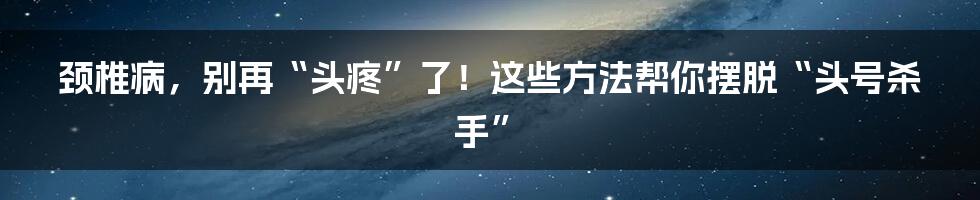 颈椎病,别再“头疼”了!这些方法帮你摆脱“头号杀手”
