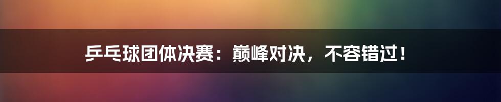 乒乓球团体决赛:巅峰对决,不容错过!