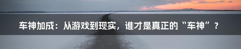 车神加成：从游戏到现实，谁才是真正的“车神”？