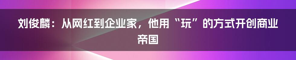 刘俊麟：从网红到企业家，他用“玩”的方式开创商业帝国