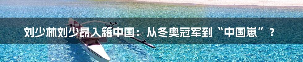 刘少林刘少昂入籍中国：从冬奥冠军到“中国崽”？