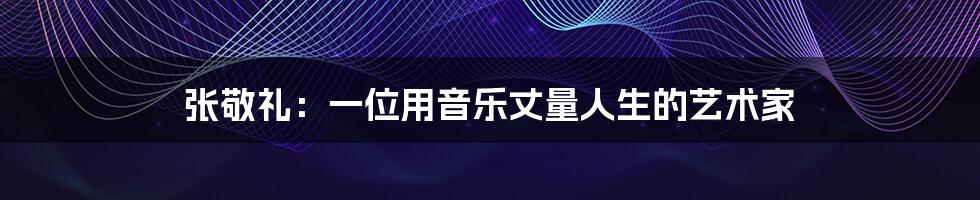 张敬礼:一位用音乐丈量人生的艺术家
