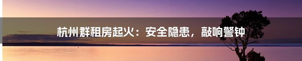 杭州群租房起火:安全隐患,敲响警钟