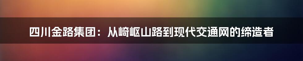 四川金路集团:从崎岖山路到现代交通网的缔造者