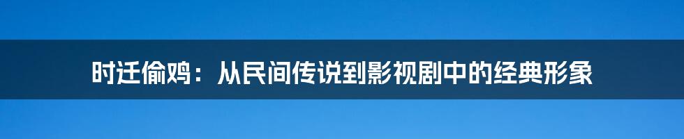 时迁偷鸡:从民间传说到影视剧中的经典形象
