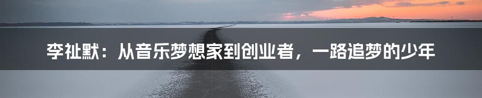 李祉默:从音乐梦想家到创业者,一路追梦的少年