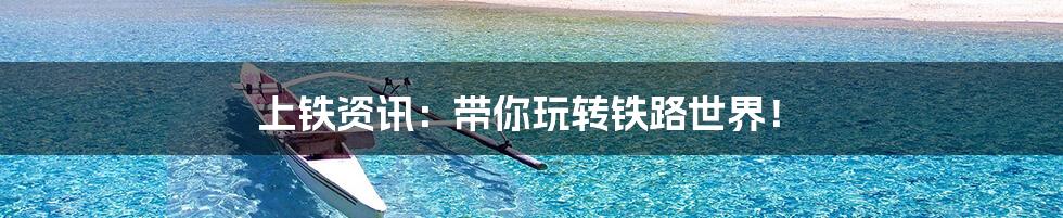 上铁资讯:带你玩转铁路世界!