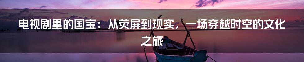 电视剧里的国宝:从荧屏到现实,一场穿越时空的文化之旅