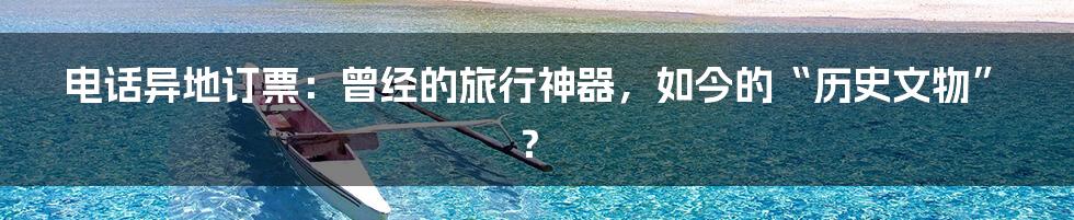 电话异地订票:曾经的旅行神器,如今的“历史文物”?