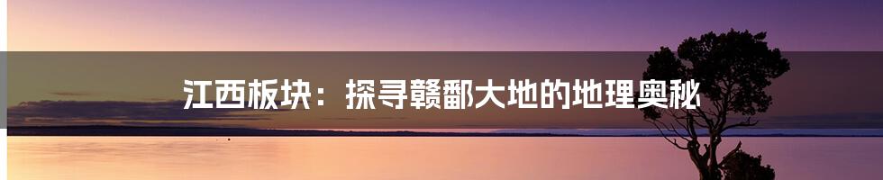 江西板块:探寻赣鄱大地的地理奥秘