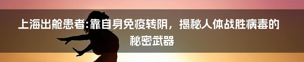 上海出舱患者:靠自身免疫转阴,揭秘人体战胜病毒的秘密武器