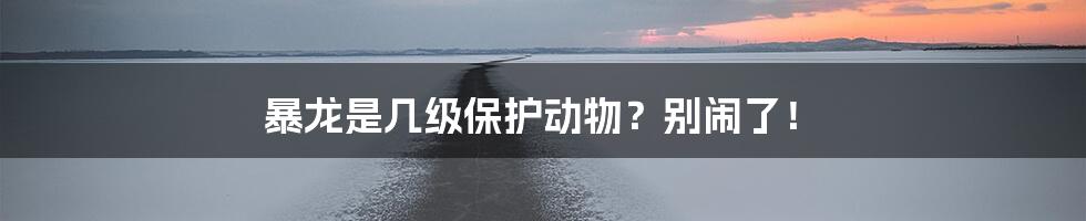 暴龙是几级保护动物？别闹了！