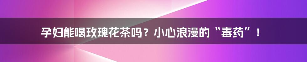 孕妇能喝玫瑰花茶吗?小心浪漫的“毒药”!