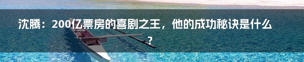 沈腾:200亿票房的喜剧之王,他的成功秘诀是什么?