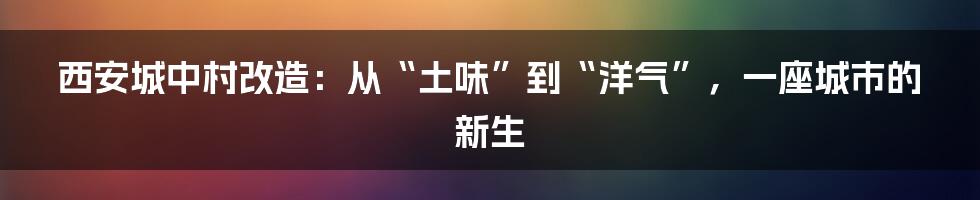 西安城中村改造:从“土味”到“洋气”,一座城市的新生