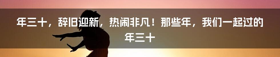 年三十,辞旧迎新,热闹非凡!那些年,我们一起过的年三十