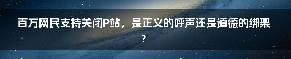 百万网民支持关闭P站,是正义的呼声还是道德的绑架?